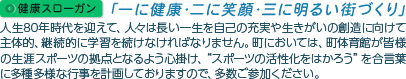 健康スローガン｢一に健康･二に笑顔･三に明るい街づくり｣ 人生80年時代を迎えて、人々は長い一生を自己の充実や生きがいの創造に向けて主体的、継続的に学習を続けなければなりません。町においては、町体育館が皆様の生涯スポーツの拠点となるよう心掛け、“スポーツの活性化をはかろう”を合言葉に多種多様な行事を計画しておりますので、多数ご参加ください。