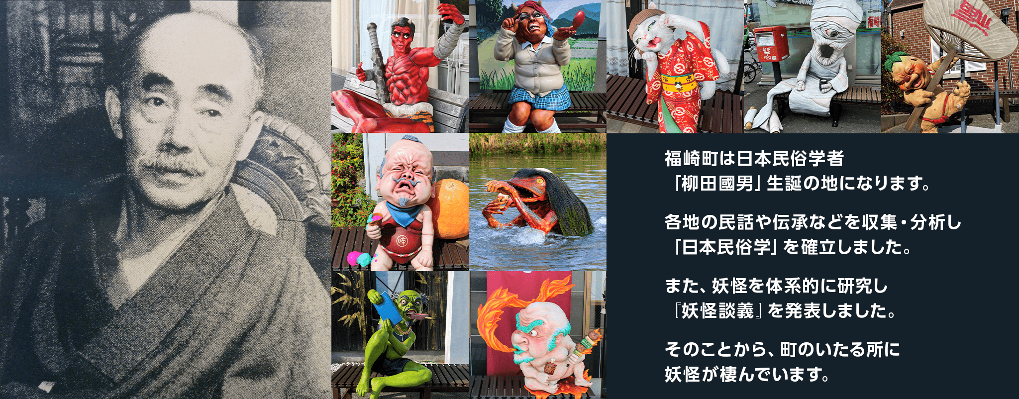 福崎町は日本民俗学者「柳田國男」生誕の地になります。各地の民話や伝承などを収集・分析し「日本民俗学」を確立しました。また、妖怪を体系的に研究し、『妖怪談義』を発表しました。そのことから町のいたる所に妖怪が棲んでいます。