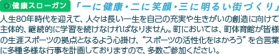 健康スローガン｢一に健康･二に笑顔･三に明るい街づくり｣
人生80年時代を迎えて、人々は長い一生を自己の充実や生きがいの創造に向けて主体的、継続的に学習を続けなければなりません。町においては、町体育館が皆様の生涯スポーツの拠点となるよう心掛け、“スポーツの活性化をはかろう”を合言葉に多種多様な行事を計画しておりますので、多数ご参加ください。