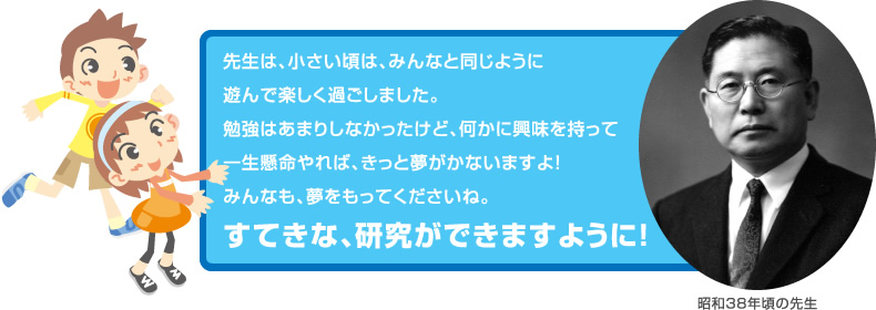 先生は、小さい頃は、みんなと同じように
遊んで楽しく過ごしました。
勉強はあまりしなかったけど、何かに興味を持って
一生懸命やれば、きっと夢がかないますよ！
みんなも、夢をもってくださいね。
すてきな、研究ができますように！
